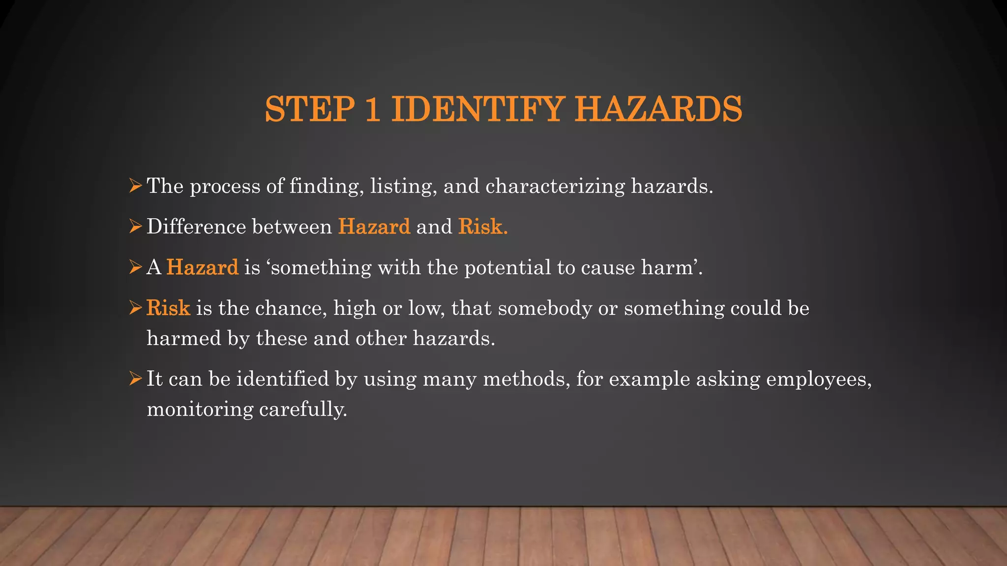 STEP 1 IDENTIFY HAZARDS
The process of finding, listing, and characterizing hazards.
Difference between Hazard and Risk.
A Hazard is ‘something with the potential to cause harm’.
Risk is the chance, high or low, that somebody or something could be
harmed by these and other hazards.
It can be identified by using many methods, for example asking employees,
monitoring carefully.
 