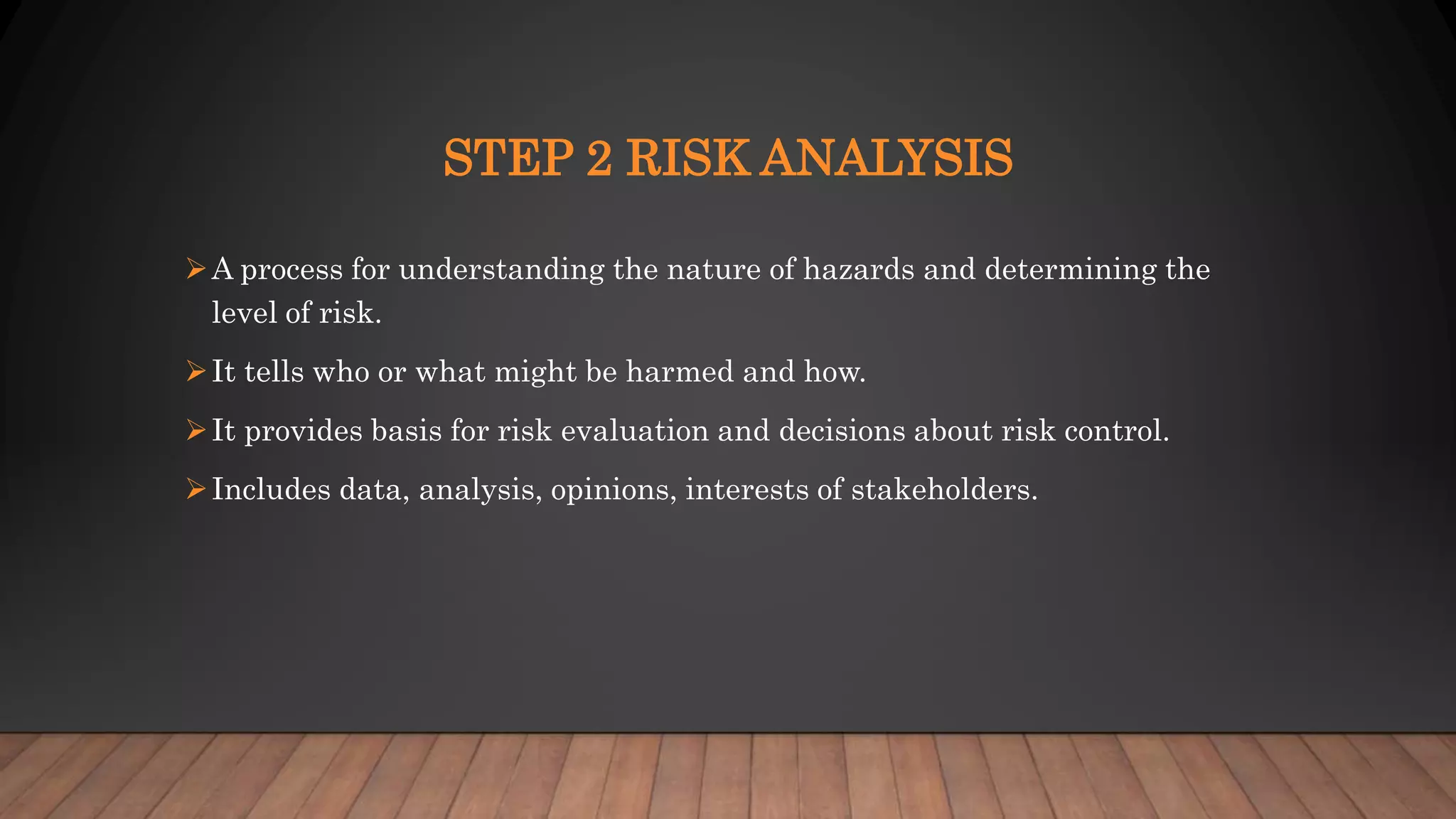 STEP 2 RISK ANALYSIS
A process for understanding the nature of hazards and determining the
level of risk.
It tells who or what might be harmed and how.
It provides basis for risk evaluation and decisions about risk control.
Includes data, analysis, opinions, interests of stakeholders.
 