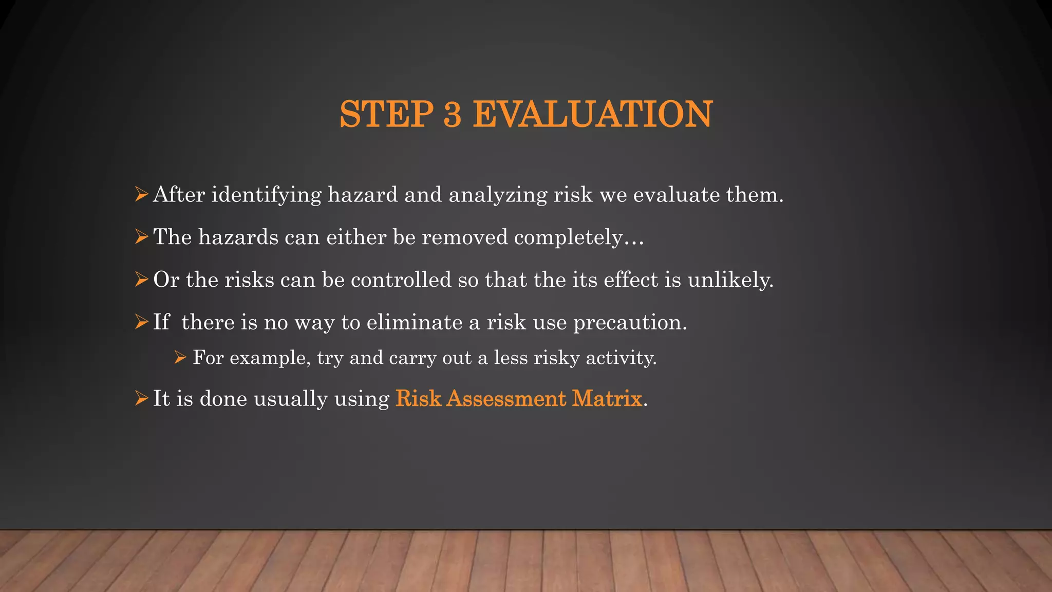 STEP 3 EVALUATION
After identifying hazard and analyzing risk we evaluate them.
The hazards can either be removed completely…
Or the risks can be controlled so that the its effect is unlikely.
If there is no way to eliminate a risk use precaution.
 For example, try and carry out a less risky activity.
It is done usually using Risk Assessment Matrix.
 