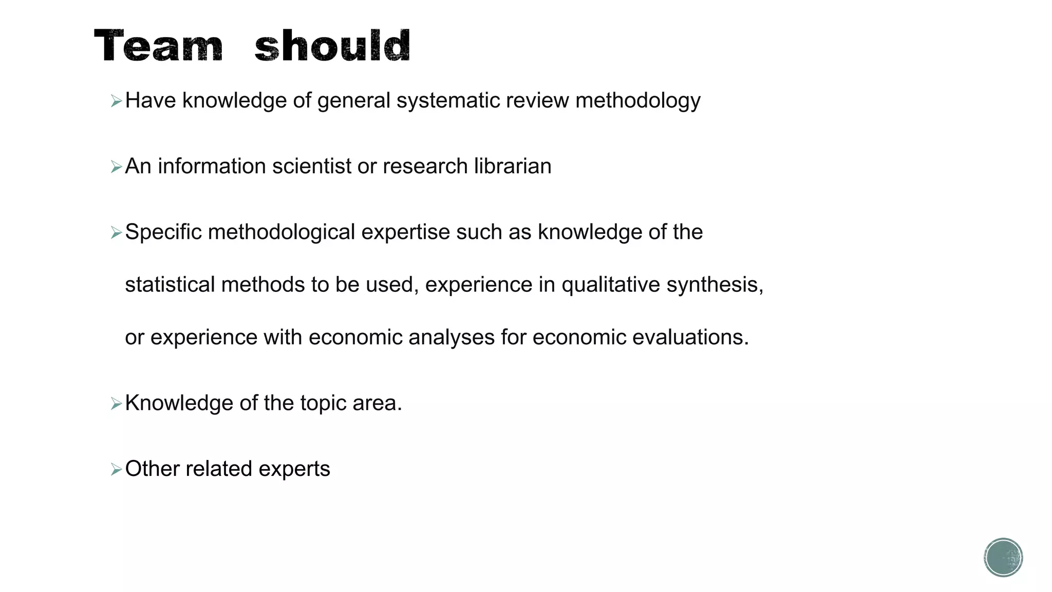 Have knowledge of general systematic review methodology
An information scientist or research librarian
Specific methodological expertise such as knowledge of the
statistical methods to be used, experience in qualitative synthesis,
or experience with economic analyses for economic evaluations.
Knowledge of the topic area.
Other related experts
 