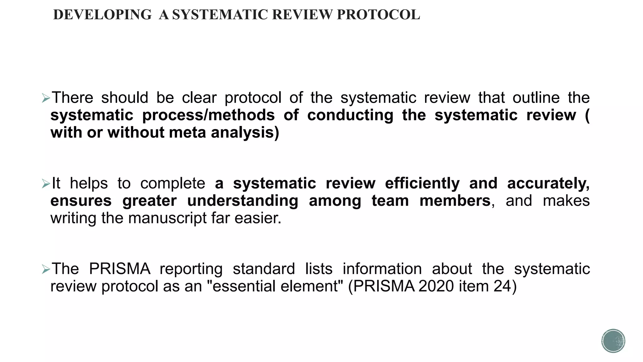 DEVELOPING A SYSTEMATIC REVIEW PROTOCOL
There should be clear protocol of the systematic review that outline the
systematic process/methods of conducting the systematic review (
with or without meta analysis)
It helps to complete a systematic review efficiently and accurately,
ensures greater understanding among team members, and makes
writing the manuscript far easier.
The PRISMA reporting standard lists information about the systematic
review protocol as an "essential element" (PRISMA 2020 item 24)
 