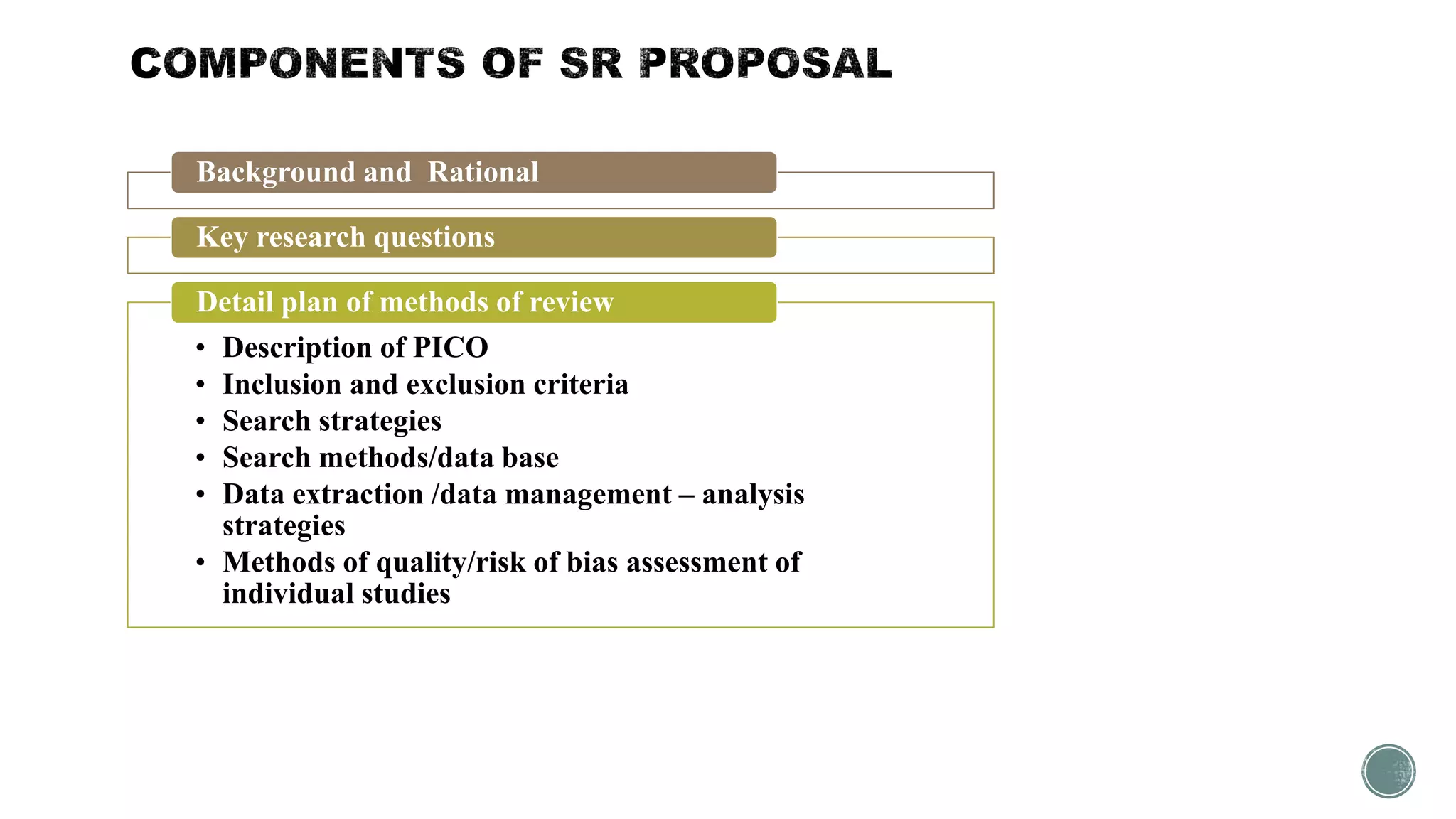 Background and Rational
Key research questions
• Description of PICO
• Inclusion and exclusion criteria
• Search strategies
• Search methods/data base
• Data extraction /data management – analysis
strategies
• Methods of quality/risk of bias assessment of
individual studies
Detail plan of methods of review
 