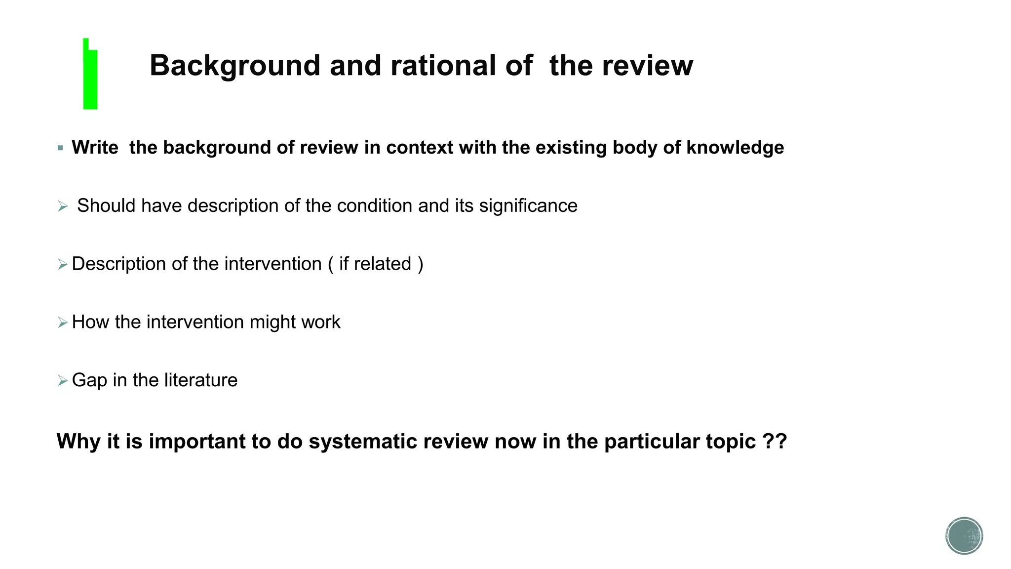  Write the background of review in context with the existing body of knowledge
 Should have description of the condition and its significance
Description of the intervention ( if related )
How the intervention might work
Gap in the literature
Why it is important to do systematic review now in the particular topic ??
Background and rational of the review
 