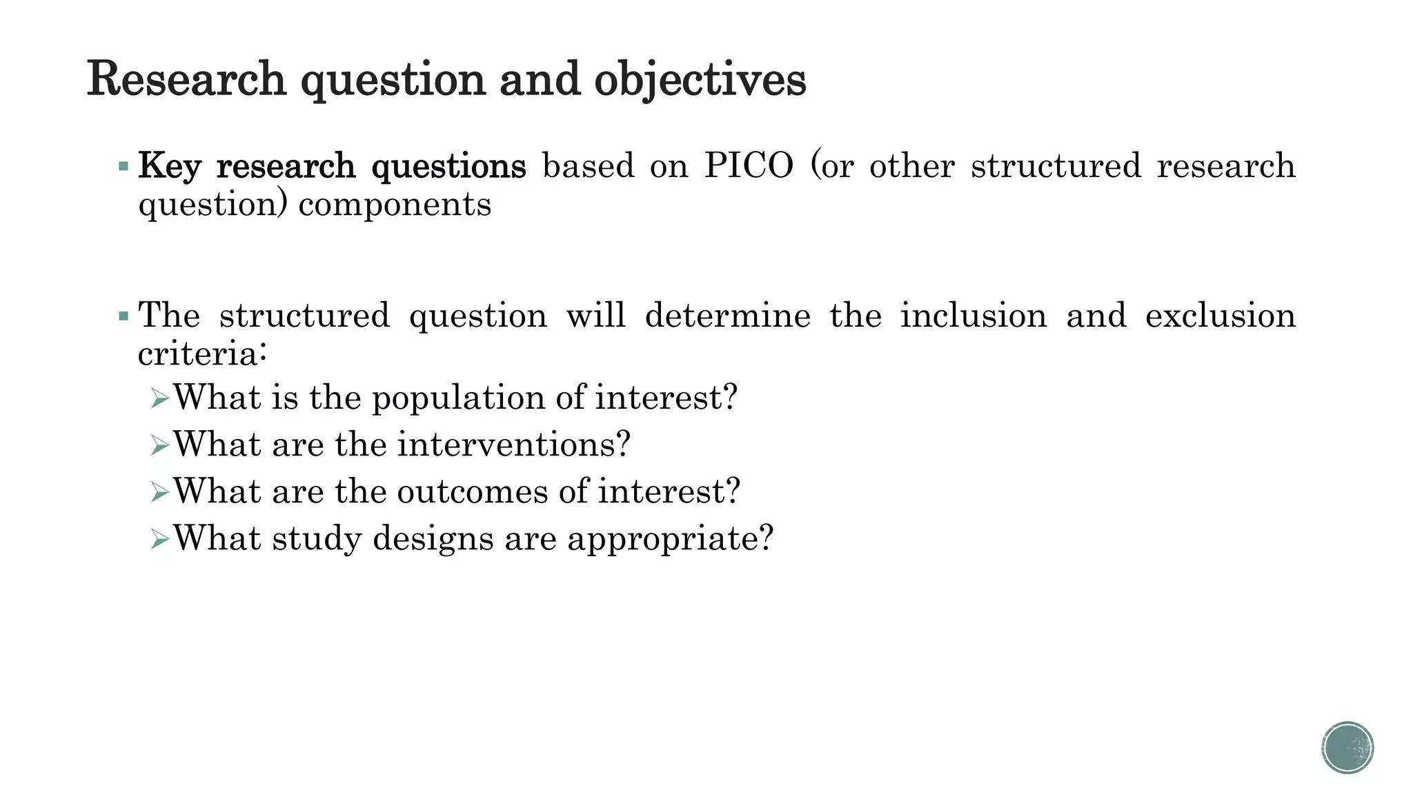 Research question and objectives
 Key research questions based on PICO (or other structured research
question) components
 The structured question will determine the inclusion and exclusion
criteria:
What is the population of interest?
What are the interventions?
What are the outcomes of interest?
What study designs are appropriate?
 