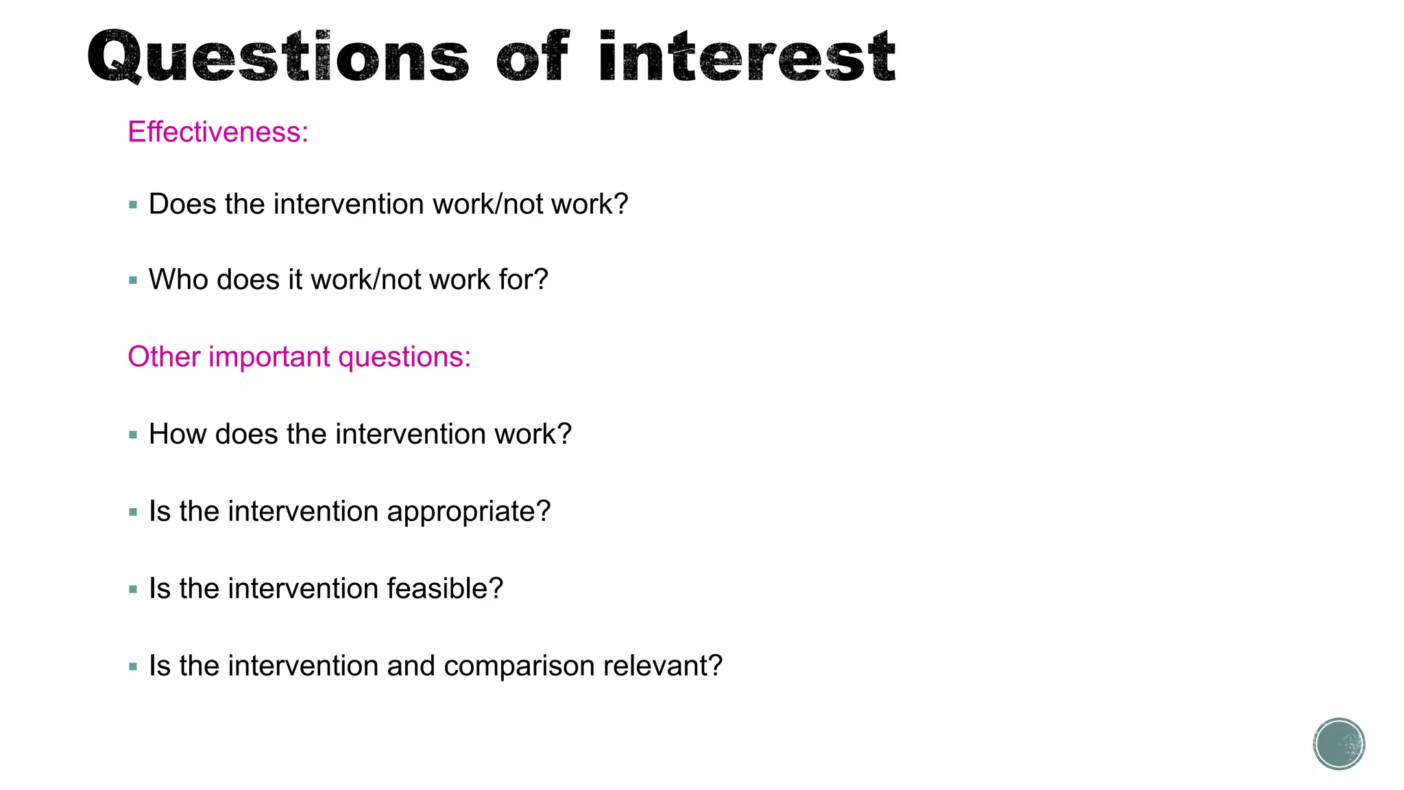 Effectiveness:
 Does the intervention work/not work?
 Who does it work/not work for?
Other important questions:
 How does the intervention work?
 Is the intervention appropriate?
 Is the intervention feasible?
 Is the intervention and comparison relevant?
 