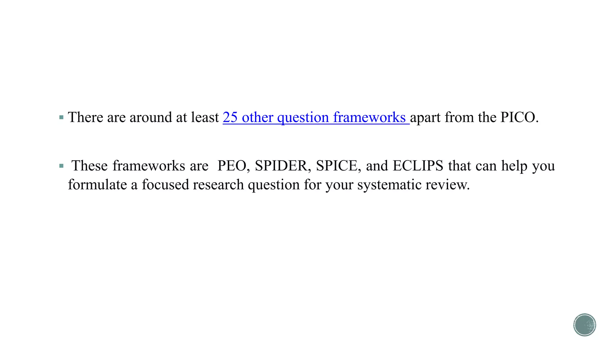  There are around at least 25 other question frameworks apart from the PICO.
 These frameworks are PEO, SPIDER, SPICE, and ECLIPS that can help you
formulate a focused research question for your systematic review.
 