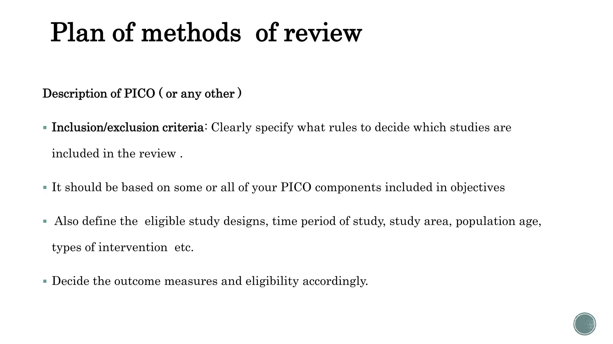 Plan of methods of review
Description of PICO ( or any other )
 Inclusion/exclusion criteria: Clearly specify what rules to decide which studies are
included in the review .
 It should be based on some or all of your PICO components included in objectives
 Also define the eligible study designs, time period of study, study area, population age,
types of intervention etc.
 Decide the outcome measures and eligibility accordingly.
 