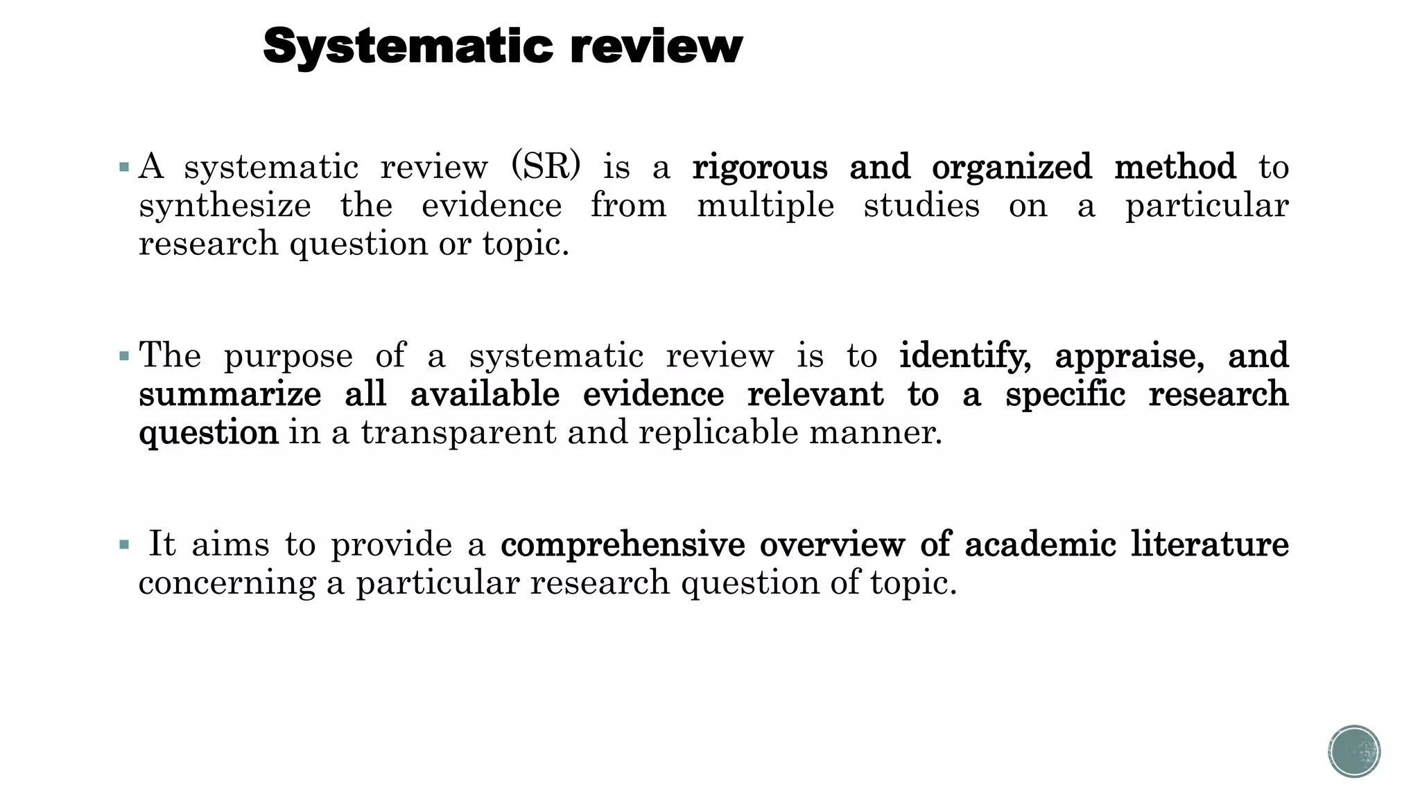 Systematic review
 A systematic review (SR) is a rigorous and organized method to
synthesize the evidence from multiple studies on a particular
research question or topic.
 The purpose of a systematic review is to identify, appraise, and
summarize all available evidence relevant to a specific research
question in a transparent and replicable manner.
 It aims to provide a comprehensive overview of academic literature
concerning a particular research question of topic.
 