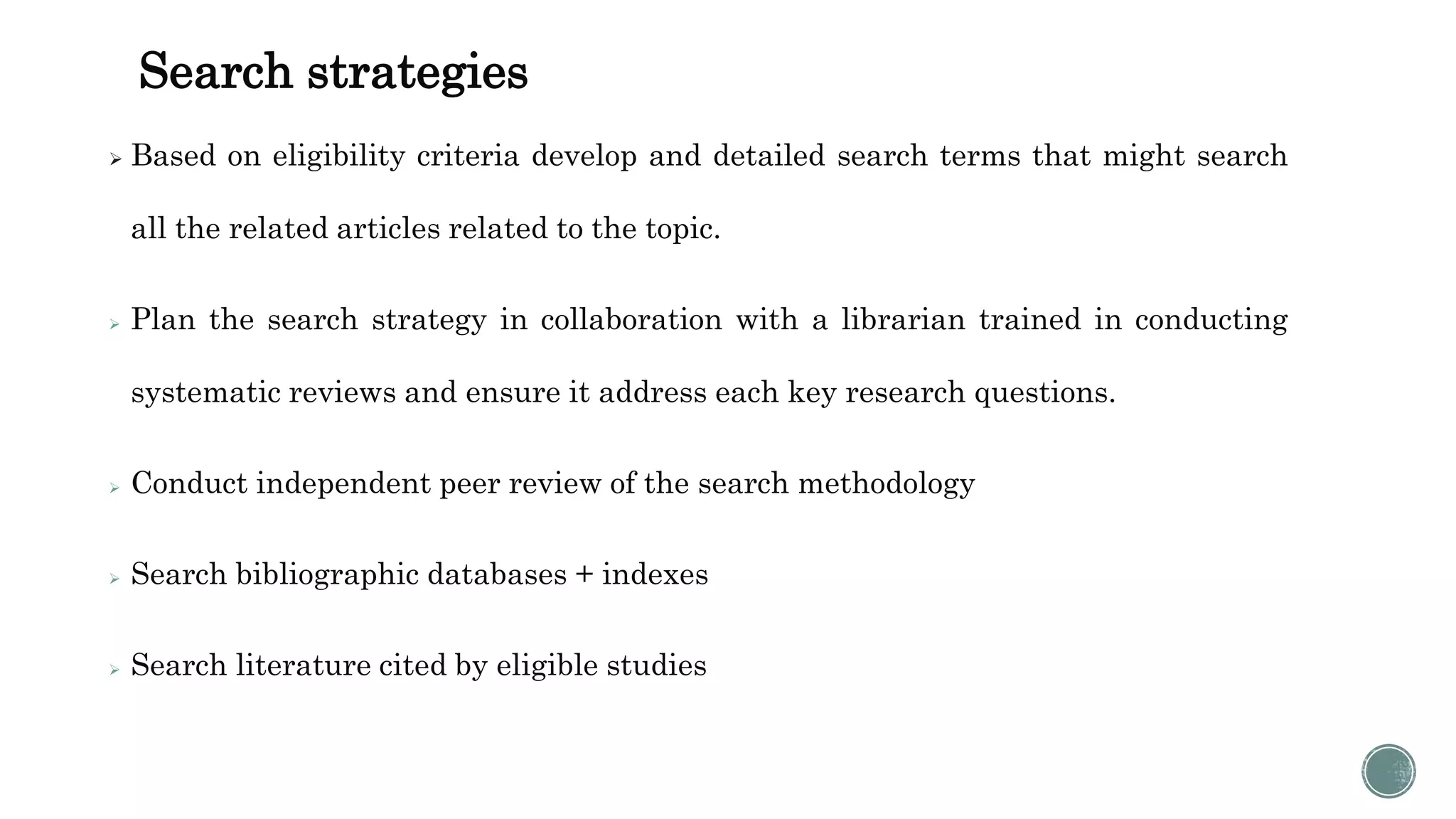 Search strategies
 Based on eligibility criteria develop and detailed search terms that might search
all the related articles related to the topic.
 Plan the search strategy in collaboration with a librarian trained in conducting
systematic reviews and ensure it address each key research questions.
 Conduct independent peer review of the search methodology
 Search bibliographic databases + indexes
 Search literature cited by eligible studies
 