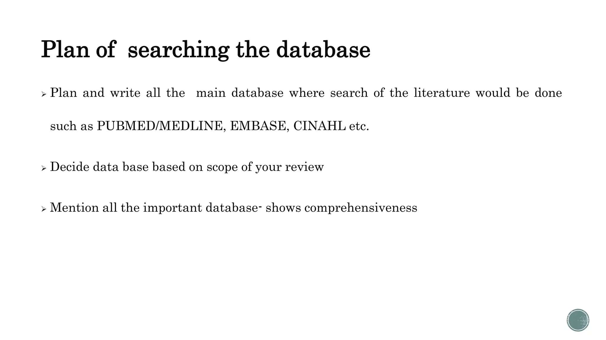 Plan of searching the database
 Plan and write all the main database where search of the literature would be done
such as PUBMED/MEDLINE, EMBASE, CINAHL etc.
 Decide data base based on scope of your review
 Mention all the important database- shows comprehensiveness
 