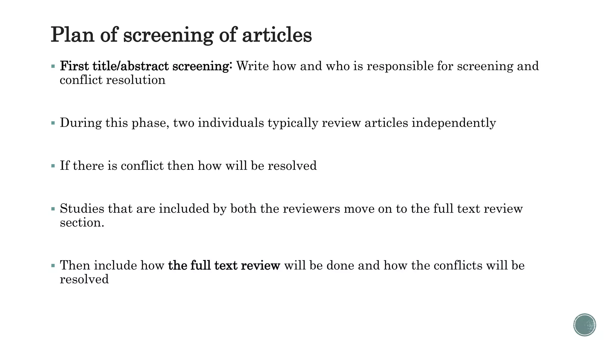 Plan of screening of articles
 First title/abstract screening: Write how and who is responsible for screening and
conflict resolution
 During this phase, two individuals typically review articles independently
 If there is conflict then how will be resolved
 Studies that are included by both the reviewers move on to the full text review
section.
 Then include how the full text review will be done and how the conflicts will be
resolved
 