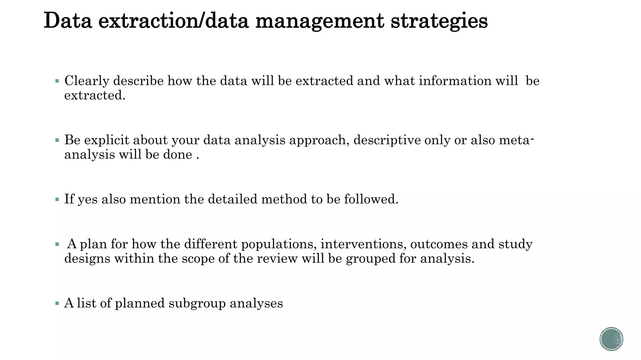 Data extraction/data management strategies
 Clearly describe how the data will be extracted and what information will be
extracted.
 Be explicit about your data analysis approach, descriptive only or also meta-
analysis will be done .
 If yes also mention the detailed method to be followed.
 A plan for how the different populations, interventions, outcomes and study
designs within the scope of the review will be grouped for analysis.
 A list of planned subgroup analyses
 