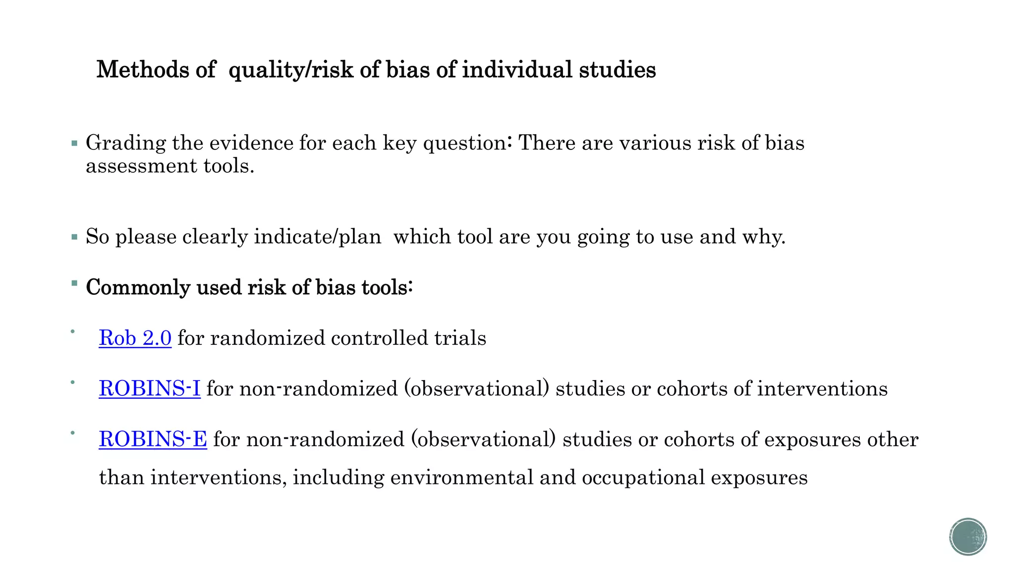 Methods of quality/risk of bias of individual studies
 Grading the evidence for each key question: There are various risk of bias
assessment tools.
 So please clearly indicate/plan which tool are you going to use and why.
 Commonly used risk of bias tools:

Rob 2.0 for randomized controlled trials

ROBINS-I for non-randomized (observational) studies or cohorts of interventions

ROBINS-E for non-randomized (observational) studies or cohorts of exposures other
than interventions, including environmental and occupational exposures
 