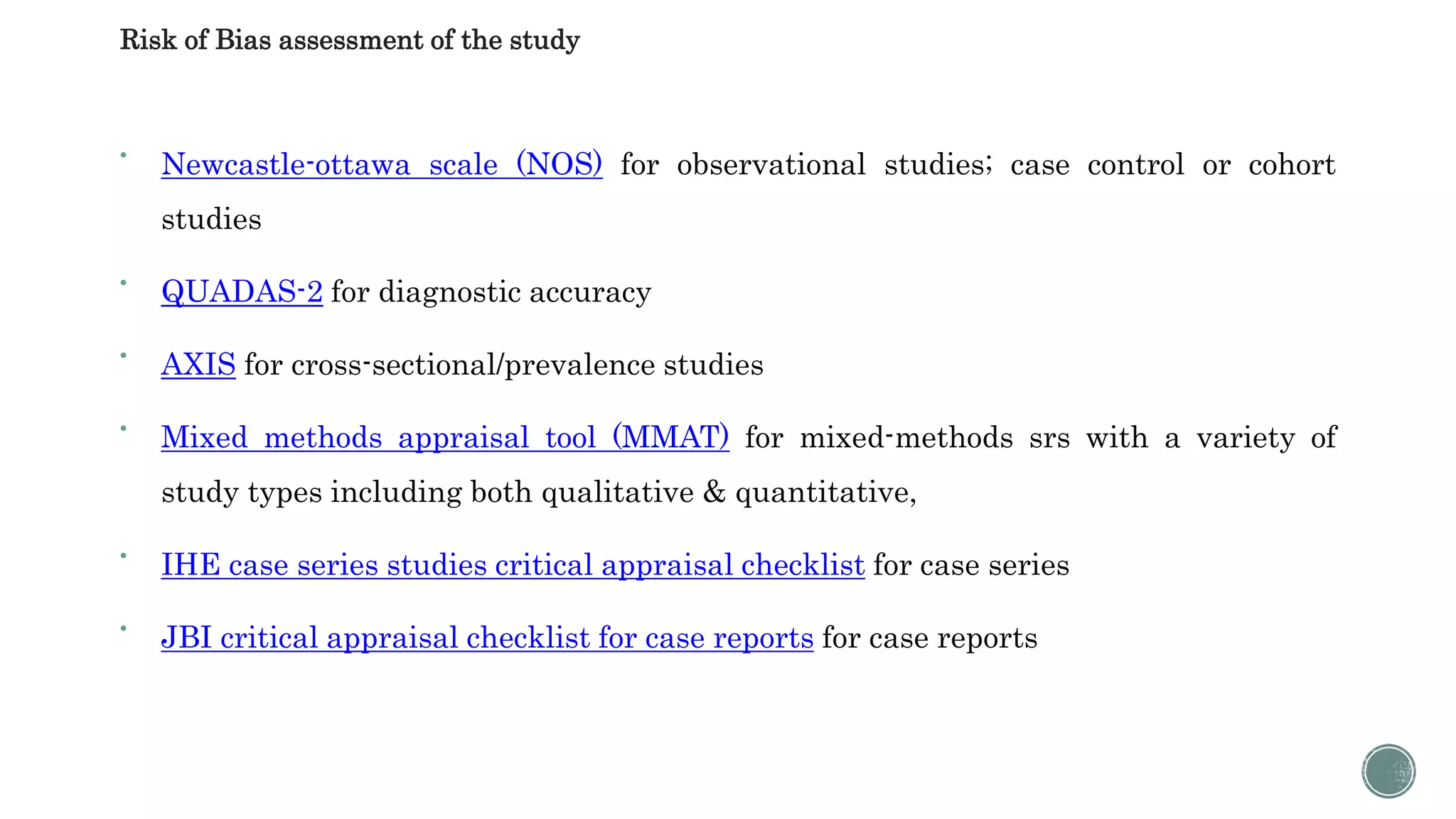Risk of Bias assessment of the study

Newcastle-ottawa scale (NOS) for observational studies; case control or cohort
studies

QUADAS-2 for diagnostic accuracy

AXIS for cross-sectional/prevalence studies

Mixed methods appraisal tool (MMAT) for mixed-methods srs with a variety of
study types including both qualitative & quantitative,

IHE case series studies critical appraisal checklist for case series

JBI critical appraisal checklist for case reports for case reports
 