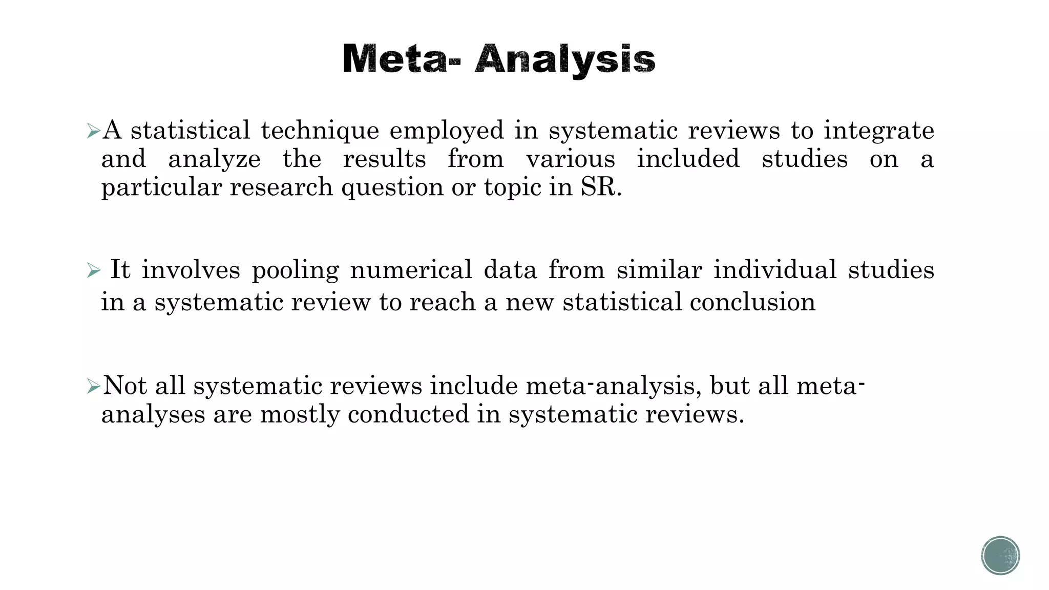 A statistical technique employed in systematic reviews to integrate
and analyze the results from various included studies on a
particular research question or topic in SR.
 It involves pooling numerical data from similar individual studies
in a systematic review to reach a new statistical conclusion
Not all systematic reviews include meta-analysis, but all meta-
analyses are mostly conducted in systematic reviews.
 