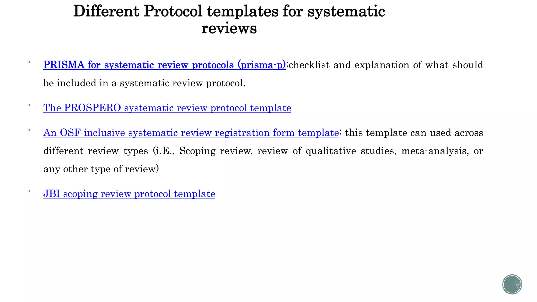 Different Protocol templates for systematic
reviews

PRISMA for systematic review protocols (prisma-p):checklist and explanation of what should
be included in a systematic review protocol.

The PROSPERO systematic review protocol template

An OSF inclusive systematic review registration form template: this template can used across
different review types (i.E., Scoping review, review of qualitative studies, meta-analysis, or
any other type of review)

JBI scoping review protocol template
 