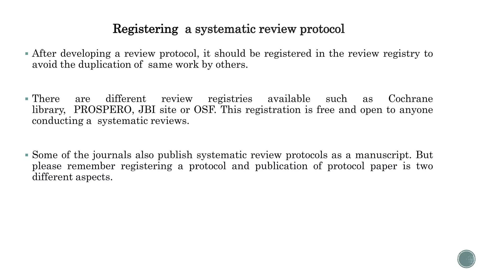 Registering a systematic review protocol
 After developing a review protocol, it should be registered in the review registry to
avoid the duplication of same work by others.
 There are different review registries available such as Cochrane
library, PROSPERO, JBI site or OSF. This registration is free and open to anyone
conducting a systematic reviews.
 Some of the journals also publish systematic review protocols as a manuscript. But
please remember registering a protocol and publication of protocol paper is two
different aspects.
 