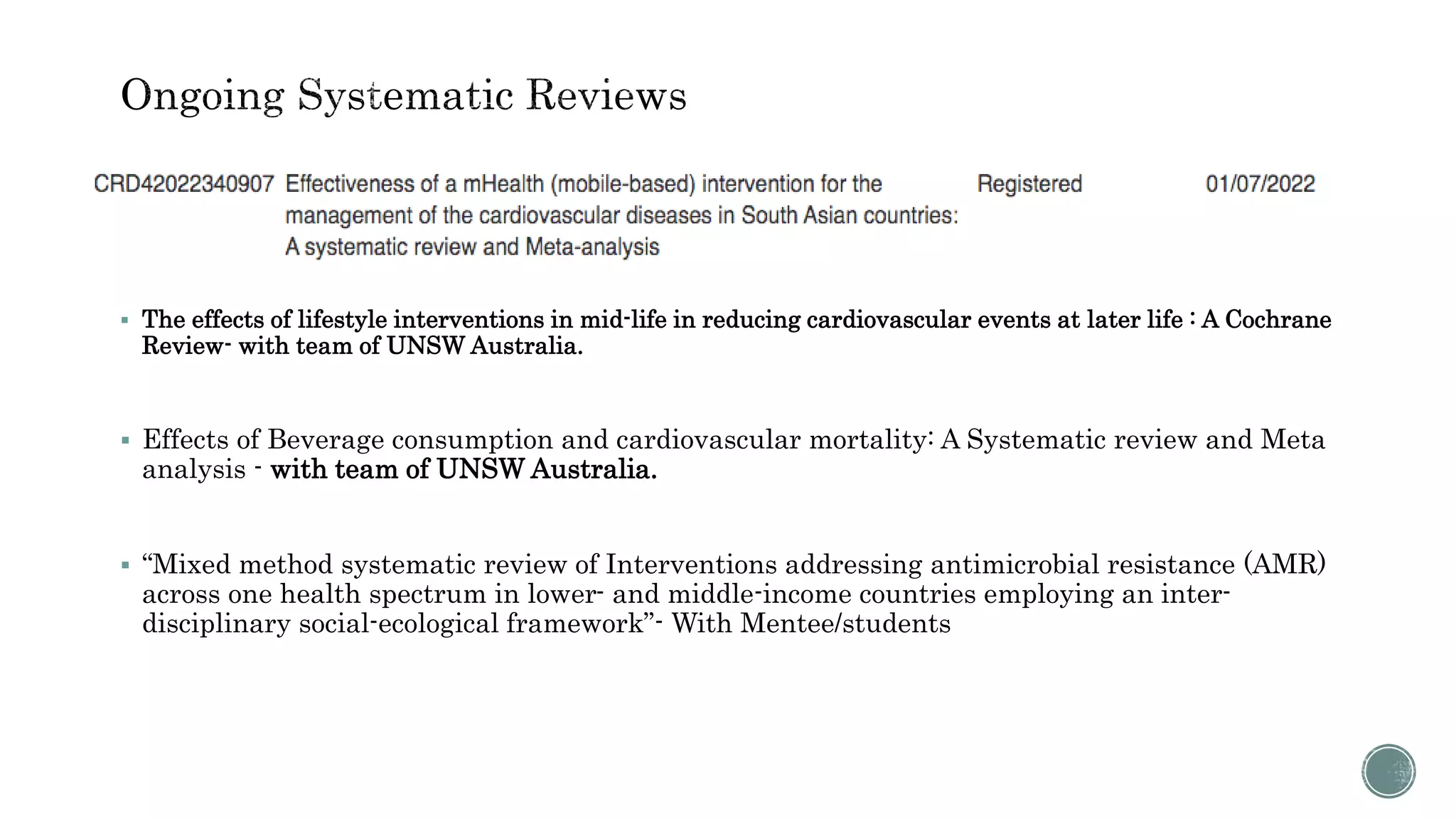  The effects of lifestyle interventions in mid-life in reducing cardiovascular events at later life : A Cochrane
Review- with team of UNSW Australia.
 Effects of Beverage consumption and cardiovascular mortality: A Systematic review and Meta
analysis - with team of UNSW Australia.
 “Mixed method systematic review of Interventions addressing antimicrobial resistance (AMR)
across one health spectrum in lower- and middle-income countries employing an inter-
disciplinary social-ecological framework”- With Mentee/students
 