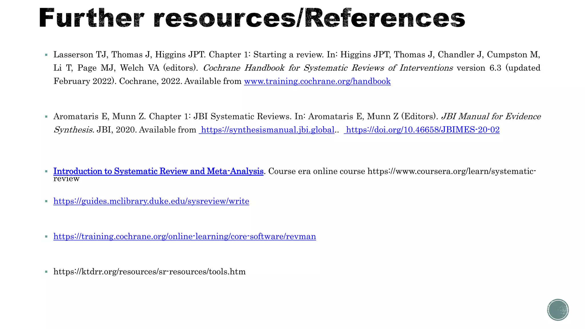  Lasserson TJ, Thomas J, Higgins JPT. Chapter 1: Starting a review. In: Higgins JPT, Thomas J, Chandler J, Cumpston M,
Li T, Page MJ, Welch VA (editors). Cochrane Handbook for Systematic Reviews of Interventions version 6.3 (updated
February 2022). Cochrane, 2022. Available from www.training.cochrane.org/handbook
 Aromataris E, Munn Z. Chapter 1: JBI Systematic Reviews. In: Aromataris E, Munn Z (Editors). JBI Manual for Evidence
Synthesis. JBI, 2020. Available from https://synthesismanual.jbi.global.. https://doi.org/10.46658/JBIMES-20-02
 Introduction to Systematic Review and Meta-Analysis. Course era online course https://www.coursera.org/learn/systematic-
review
 https://guides.mclibrary.duke.edu/sysreview/write
 https://training.cochrane.org/online-learning/core-software/revman
 https://ktdrr.org/resources/sr-resources/tools.htm
 