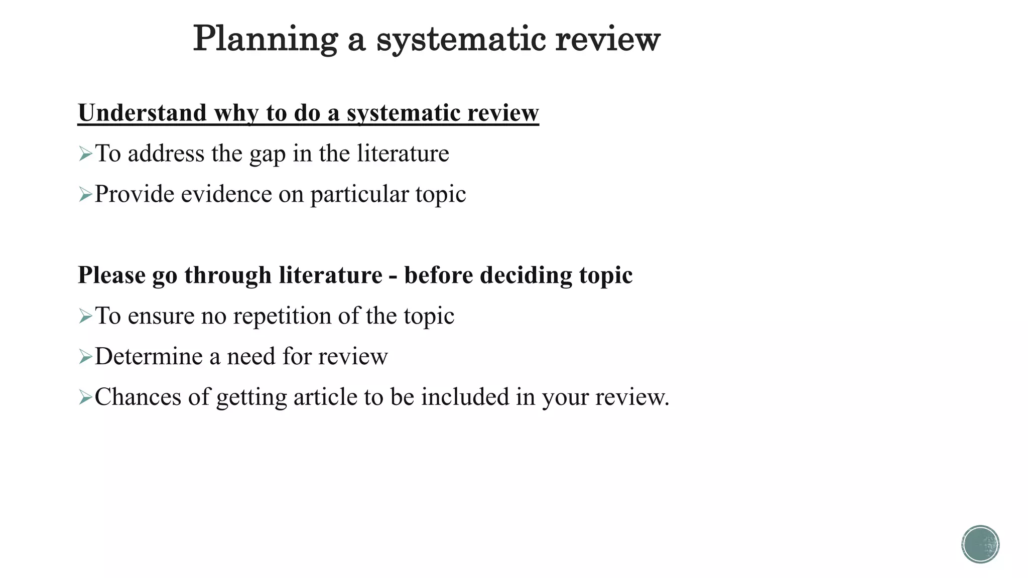 Planning a systematic review
Understand why to do a systematic review
To address the gap in the literature
Provide evidence on particular topic
Please go through literature - before deciding topic
To ensure no repetition of the topic
Determine a need for review
Chances of getting article to be included in your review.
 