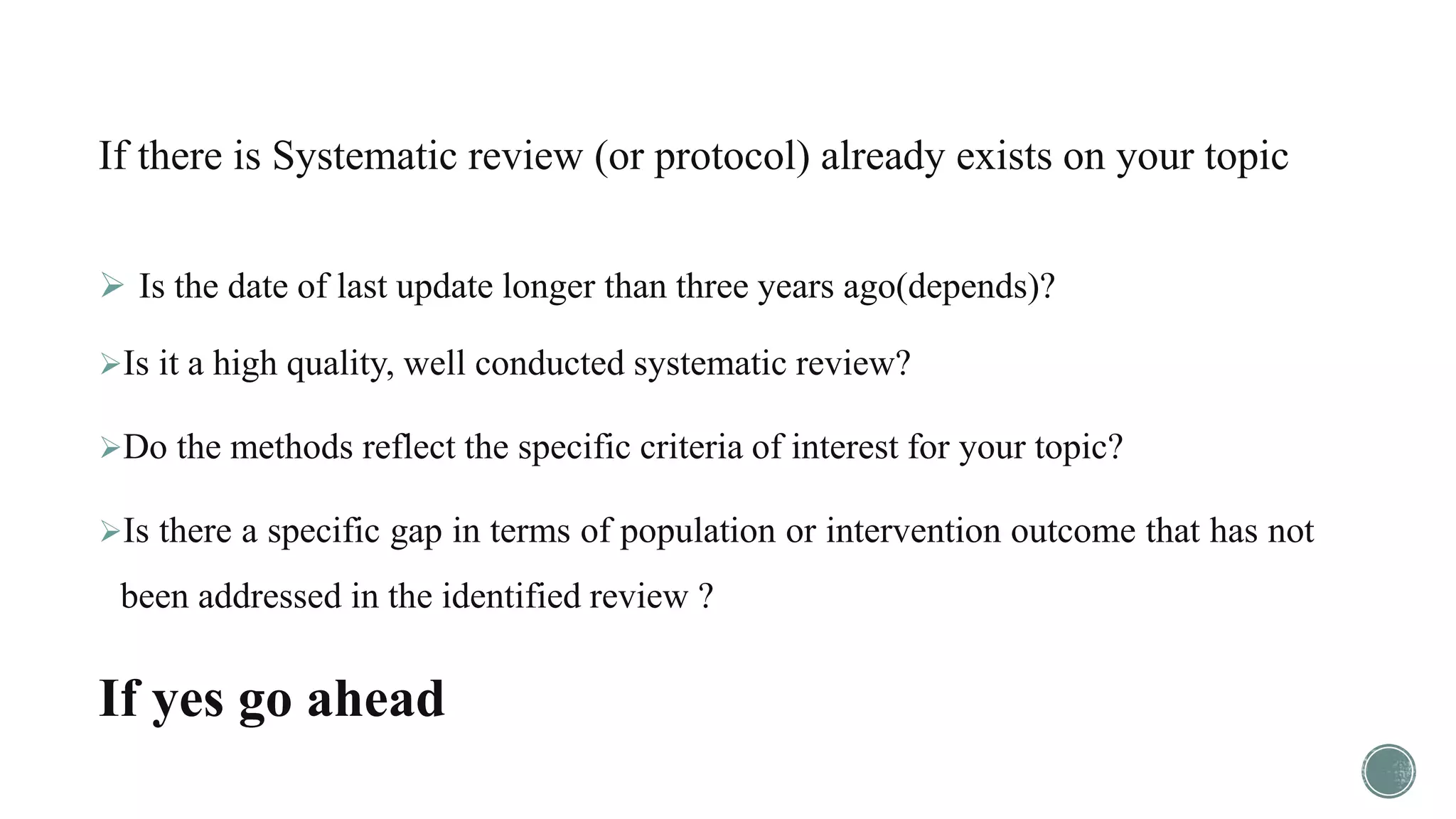 If there is Systematic review (or protocol) already exists on your topic
 Is the date of last update longer than three years ago(depends)?
Is it a high quality, well conducted systematic review?
Do the methods reflect the specific criteria of interest for your topic?
Is there a specific gap in terms of population or intervention outcome that has not
been addressed in the identified review ?
If yes go ahead
 