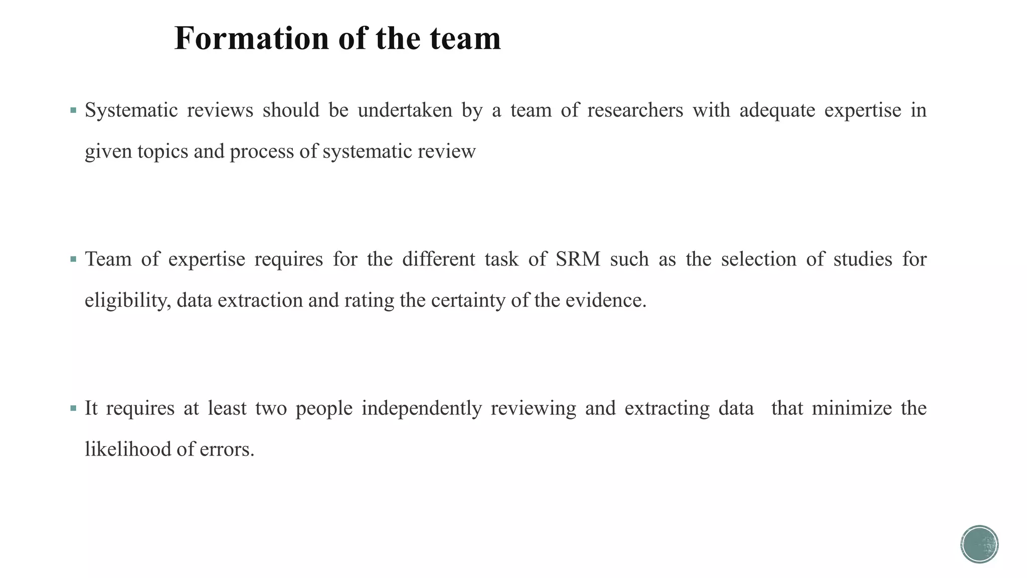 Formation of the team
 Systematic reviews should be undertaken by a team of researchers with adequate expertise in
given topics and process of systematic review
 Team of expertise requires for the different task of SRM such as the selection of studies for
eligibility, data extraction and rating the certainty of the evidence.
 It requires at least two people independently reviewing and extracting data that minimize the
likelihood of errors.
 
