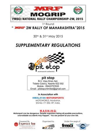 Powered By Organized by Under the aegis of
1st Round
“ 2W RALLY OF MAHARASHTRA”2015
30th & 31st May 2015
SUPPLEMENTARY REGULATIONS
pit stop
B-3, Vijay Kiran Apt.
Tidake Colony, Nashik-422 002
Mobile : 09422757635
Email : pitstopunlimited@gmail.com
In Association with
HIMALAYAN MOTORSPORTS
MOTOWORLD, Navbahar,
Shimla-171 002, HP, India.
W A R N I N G:
Motorsport can be dangerous. Despite organizers taking all possible precautions,
unavoidable accidents may happen. You are present at your own risk.
 