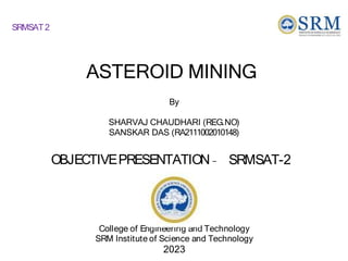 ASTEROID MINING
College of Engineering and Technology
SRM Institute of Science and Technology
2023
By
SHARVAJ CHAUDHARI (REG.NO)
SANSKAR DAS (RA2111002010148)
OBJECTIVEPRESENTATION – SRMSAT-2
SRMSAT2
 