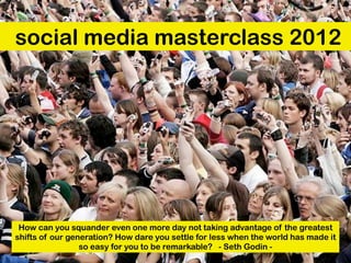 social media masterclass 2012




 How can you squander even one more day not taking advantage of the greatest
shifts of our generation? How dare you settle for less when the world has made it
                 so easy for you to be remarkable?  - Seth Godin -
 