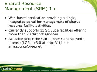 Shared Resource
Management (SRM) 1.x

• Web-based application providing a single,
  integrated portal for management of shared
  resource facility activities.
• Currently supports 11 St. Jude facilities offering
  more than 20 distinct services.
• Available under the GNU Lesser General Public
  License (LGPL) v3.0 at http://stjude-
  srm.sourceforge.net.




                                                                                                10
               SpringOne 2GX 2009. All rights reserved. Do not distribute without permission.
 