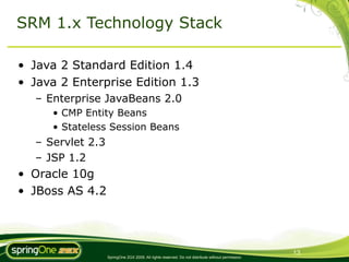 SRM 1.x Technology Stack

• Java 2 Standard Edition 1.4
• Java 2 Enterprise Edition 1.3
  – Enterprise JavaBeans 2.0
     • CMP Entity Beans
     • Stateless Session Beans
  – Servlet 2.3
  – JSP 1.2
• Oracle 10g
• JBoss AS 4.2




                                                                                                   13
                  SpringOne 2GX 2009. All rights reserved. Do not distribute without permission.
 