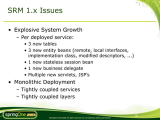 SRM 1.x Issues

• Explosive System Growth
  – Per deployed service:
     • 3 new tables
     • 3 new entity beans (remote, local interfaces,
       implementation class, modified descriptors, ...)
     • 1 new stateless session bean
     • 1 new business delegate
     • Multiple new servlets, JSP’s
• Monolithic Deployment
  – Tightly coupled services
  – Tightly coupled layers


                                                                                                 15
                SpringOne 2GX 2009. All rights reserved. Do not distribute without permission.
 