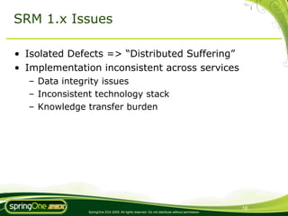 SRM 1.x Issues

• Isolated Defects => “Distributed Suffering”
• Implementation inconsistent across services
  – Data integrity issues
  – Inconsistent technology stack
  – Knowledge transfer burden




                                                                                                16
               SpringOne 2GX 2009. All rights reserved. Do not distribute without permission.
 