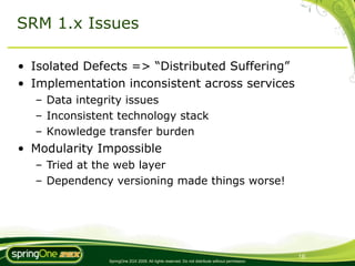 SRM 1.x Issues

• Isolated Defects => “Distributed Suffering”
• Implementation inconsistent across services
  – Data integrity issues
  – Inconsistent technology stack
  – Knowledge transfer burden
• Modularity Impossible
  – Tried at the web layer
  – Dependency versioning made things worse!




                                                                                                16
               SpringOne 2GX 2009. All rights reserved. Do not distribute without permission.
 