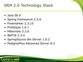 SRM 2.0 Technology Stack

•   Java SE 6
•   Spring Framework 2.5.6
•   Freemarker 2.3.15
•   Prototype 1.6.1
•   Hibernate 3.2.6
•   iBATIS 2.3.4
•   SpringSource dm Server 1.0.2
•   PostgresPlus Advanced Server 8.3




                                                                                                 27
                SpringOne 2GX 2009. All rights reserved. Do not distribute without permission.
 