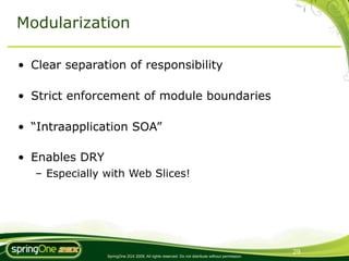 Modularization

• Clear separation of responsibility

• Strict enforcement of module boundaries

• “Intraapplication SOA”

• Enables DRY
   – Especially with Web Slices!




                                                                                                 29
                SpringOne 2GX 2009. All rights reserved. Do not distribute without permission.
 