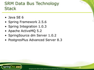 SRM Data Bus Technology
Stack

•   Java SE 6
•   Spring Framework 2.5.6
•   Spring Integration 1.0.3
•   Apache ActiveMQ 5.2
•   SpringSource dm Server 1.0.2
•   PostgresPlus Advanced Server 8.3




                                                                                                 38
                SpringOne 2GX 2009. All rights reserved. Do not distribute without permission.
 
