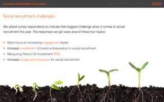 © 2014 Maximum Employment Marketing Group. All rights reserved. !26"2014 SOCIAL RECRUITMENT CHALLENGES"
Social recruitment challenges.

We asked survey respondents to indicate their biggest challenge when it comes to social
recruitment this year. The responses we got were around these four topics:

§  More focus on increasing engagement levels 
§  Increase involvement of brand ambassadors in social recruitment
§  Measuring Return On Investment (ROI)
§  Increase budget and resources for social recruitment 
 