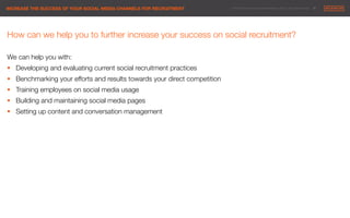 © 2014 Maximum Employment Marketing Group. All rights reserved. !27"INCREASE THE SUCCESS OF YOUR SOCIAL MEDIA CHANNELS FOR RECRUITMENT"
How can we help you to further increase your success on social recruitment?

We can help you with:
§  Developing and evaluating current social recruitment practices 

§  Benchmarking your efforts and results towards your direct competition
§  Training employees on social media usage
§  Building and maintaining social media pages
§  Setting up content and conversation management


 