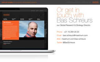 © 2014 Maximum Employment Marketing Group. All rights reserved. !29"
Or get in 
touch with
Bas Schreurs
our Global Research & Strategy Director.

Phone +31 10 284 20 20
Email bas.schreurs@maximum.com
Web maximum.com/bas-schreurs
Twitter @BasSchreurs 






STAY UP TO DATE ON THE SOCIAL RECRUITMENT MONITOR
 