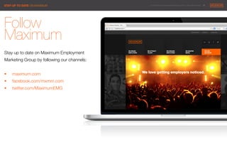 © 2014 Maximum Employment Marketing Group. All rights reserved. !30"
Follow
Maximum 

Stay up to date on Maximum Employment
Marketing Group by following our channels: 


§  maximum.com
§  facebook.com/mxmm.com
§  twitter.com/MaximumEMG




STAY UP TO DATE ON MAXIMUM
 