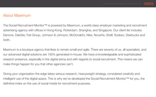 © 2014 Maximum Employment Marketing Group. All rights reserved. !32"
About Maximum

The Social Recruitment Monitor™ is powered by Maximum, a world-class employer marketing and recruitment
advertising agency with ofﬁces in Hong Kong, Rotterdam, Shanghai, and Singapore. Our client list includes
Danone, Deloitte, Fiat Group, Johnson & Johnson, McDonald’s, Nike, Novartis, Shell, Sodexo, Starbucks and
Voith.

Maximum is a boutique agency that likes to remain small and agile. There are seventy of us, all specialists, and
our advanced digital solutions are 100% generated in-house. We have a knowledgeable and sophisticated
research presence, especially in the digital arena and with regards to social recruitment. This means we can
make things happen for you that other agencies can’t.

Giving your organisation the edge takes serious research, heavyweight strategy, considered creativity and
intelligent use of the digital space. This is why we’ve developed the Social Recruitment Monitor™ for you, the
deﬁnitive index on the use of social media for recruitment purposes.
 