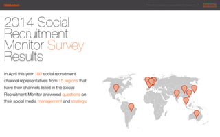 © 2014 Maximum Employment Marketing Group. All rights reserved. !7"RESEARCH
2014 Social
Recruitment
Monitor Survey
Results

In April this year 180 social recruitment
channel representatives from 15 regions that
have their channels listed in the Social
Recruitment Monitor answered questions on
their social media management and strategy.
 