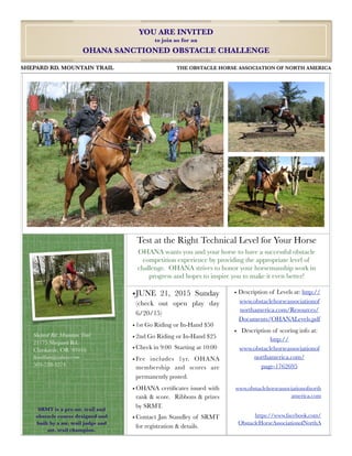 Test at the Right Technical Level for Your Horse
OHANA wants you and your horse to have a successful obstacle
competition experience by providing the appropriate level of
challenge. OHANA strives to honor your horsemanship work in
progress and hopes to inspire you to make it even better!
YOU ARE INVITED
to join us for an
OHANA SANCTIONED OBSTACLE CHALLENGE
SHEPARD RD. MOUNTAIN TRAIL	 	 THE OBSTACLE HORSE ASSOCIATION OF NORTH AMERICA
•JUNE 21, 2015 Sunday
(check out open play day
6/20/15)
• 1st Go Riding or In-Hand $50
• 2nd Go Riding or In-Hand $25
• Check in 9:00 Starting at 10:00
• Fee includes 1yr. OHANA
membership and scores are
permanently posted.
• OHANA certiﬁcates issued with
rank & score. Ribbons & prizes
by SRMT.
• Contact Jan Standley of SRMT
for registration & details.
• Description of Levels at: http://
www.obstaclehorseassociationof
northamerica.com/Resources/
Documents/OHANALevels.pdf
• Description of scoring info at:
http://
www.obstaclehorseassociationof
northamerica.com/
page-1762695
www.obstaclehorseassociationofnorth
america.com
https://www.facebook.com/
ObstacleHorseAssociationofNorthA
Shepard Rd. Mountain Trail
21175 Shepard Rd.
Clatskanie, OR 97016
ﬂoodﬂats@yahoo.com
503-728-3274
SRMT is a pro mt. trail and
obstacle course designed and
built by a mt. trail judge and
mt. trail champion.
 