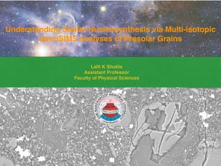 Understanding Stellar Nucleosynthesis via Multi-isotopic
NanoSIMS analyses of Presolar Grains
Lalit K Shukla
Assistant Professor
Faculty of Physical Sciences
 