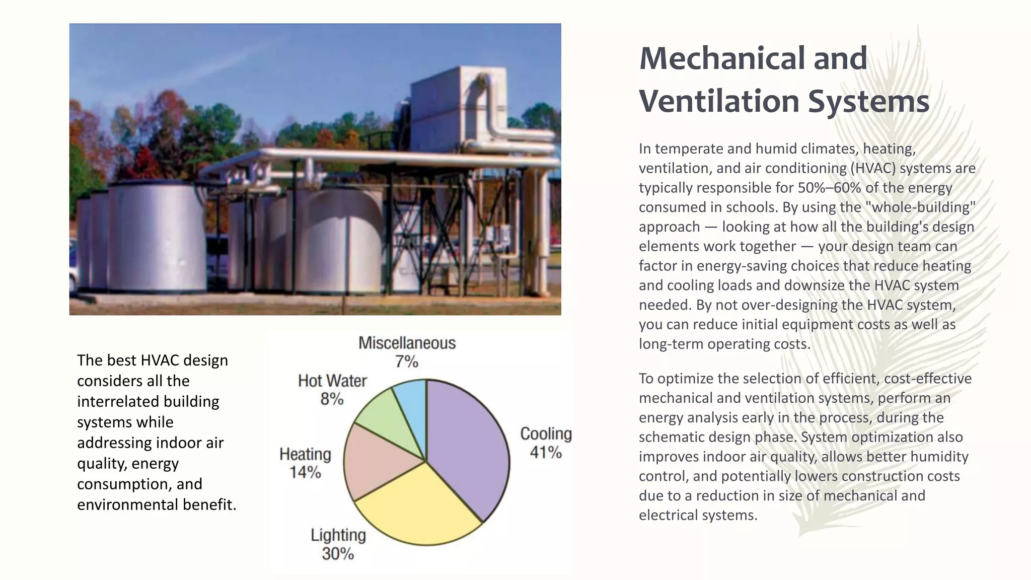 Mechanical and
Ventilation Systems
In temperate and humid climates, heating,
ventilation, and air conditioning (HVAC) systems are
typically responsible for 50%–60% of the energy
consumed in schools. By using the "whole-building"
approach — looking at how all the building's design
elements work together — your design team can
factor in energy-saving choices that reduce heating
and cooling loads and downsize the HVAC system
needed. By not over-designing the HVAC system,
you can reduce initial equipment costs as well as
long-term operating costs.
To optimize the selection of efficient, cost-effective
mechanical and ventilation systems, perform an
energy analysis early in the process, during the
schematic design phase. System optimization also
improves indoor air quality, allows better humidity
control, and potentially lowers construction costs
due to a reduction in size of mechanical and
electrical systems.
The best HVAC design
considers all the
interrelated building
systems while
addressing indoor air
quality, energy
consumption, and
environmental benefit.
 