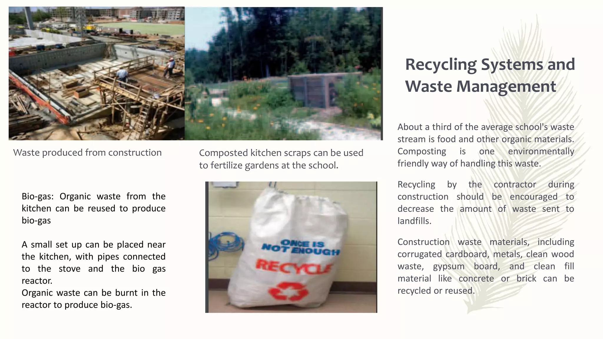 Composted kitchen scraps can be used
to fertilize gardens at the school.
About a third of the average school's waste
stream is food and other organic materials.
Composting is one environmentally
friendly way of handling this waste.
Recycling by the contractor during
construction should be encouraged to
decrease the amount of waste sent to
landfills.
Construction waste materials, including
corrugated cardboard, metals, clean wood
waste, gypsum board, and clean fill
material like concrete or brick can be
recycled or reused.
Recycling Systems and
Waste Management
Waste produced from construction
Bio-gas: Organic waste from the
kitchen can be reused to produce
bio-gas
A small set up can be placed near
the kitchen, with pipes connected
to the stove and the bio gas
reactor.
Organic waste can be burnt in the
reactor to produce bio-gas.
 