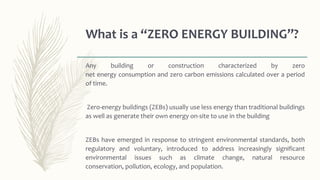 What is a “ZERO ENERGY BUILDING”?
Any building or construction characterized by zero
net energy consumption and zero carbon emissions calculated over a period
of time.
Zero-energy buildings (ZEBs) usually use less energy than traditional buildings
as well as generate their own energy on-site to use in the building
ZEBs have emerged in response to stringent environmental standards, both
regulatory and voluntary, introduced to address increasingly significant
environmental issues such as climate change, natural resource
conservation, pollution, ecology, and population.
 