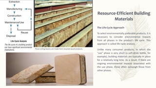 Resource-Efficient Building
Materials
These ceiling beams are made from recycled wood products.
The Life-Cycle Approach-
To select environmentally preferable products, it is
necessary to consider environmental impacts
from all phases in the product's life cycle. This
approach is called life-cycle analysis.
Unlike many consumer products, in which the
"use" phase is very short (a soft-drink bottle, for
example), building materials are typically in place
for a relatively long time. As a result, if there are
ongoing environmental impacts associated with
the use phase, these often outweigh those from
other phases.
 