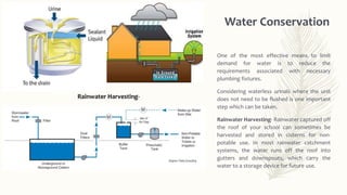 Water Conservation
One of the most effective means to limit
demand for water is to reduce the
requirements associated with necessary
plumbing fixtures.
Considering waterless urinals where the unit
does not need to be flushed is one important
step which can be taken.
Rainwater Harvesting- Rainwater captured off
the roof of your school can sometimes be
harvested and stored in cisterns for non-
potable use. In most rainwater catchment
systems, the water runs off the roof into
gutters and downspouts, which carry the
water to a storage device for future use.
Rainwater Harvesting-
 